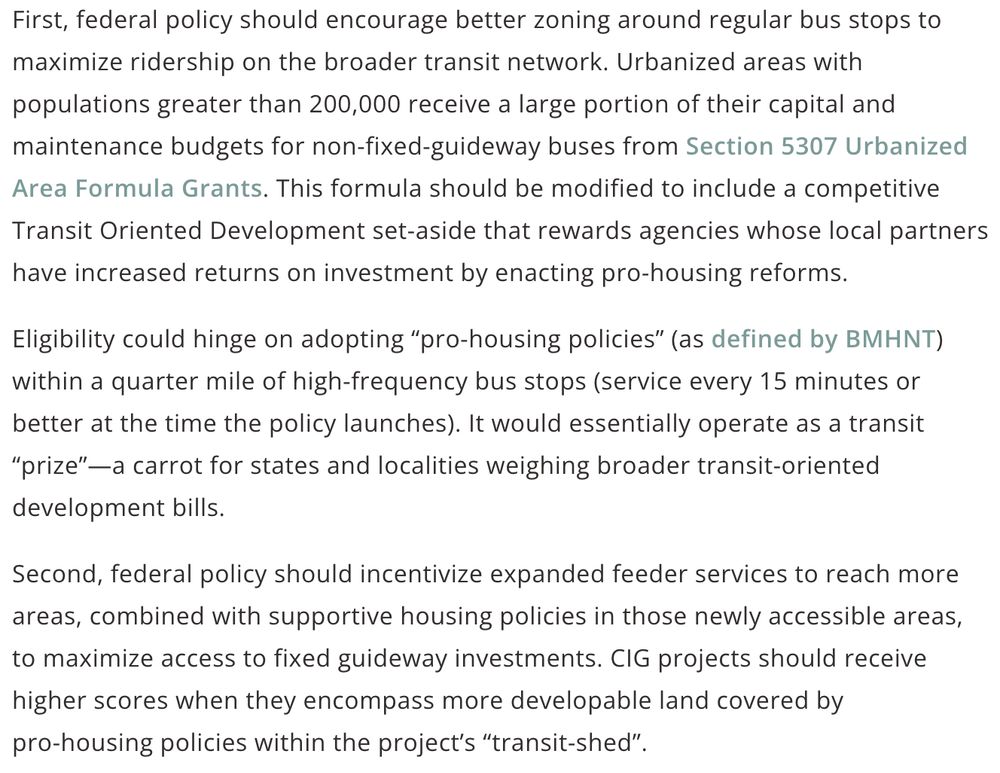 First, federal policy should encourage better zoning around regular bus stops to maximize ridership on the broader transit network. Urbanized areas with populations greater than 200,000 receive a large portion of their capital and maintenance budgets for non-fixed-guideway buses from Section 5307 Urbanized Area Formula Grants. This formula should be modified to include a competitive Transit Oriented Development set-aside that rewards agencies whose local partners have increased returns on investment by enacting pro-housing reforms. 

Eligibility could hinge on adopting “pro‑housing policies” (as defined by BMHNT) within a quarter mile of high‑frequency bus stops (service every 15 minutes or better at the time the policy launches). It would essentially operate as a transit “prize”—a carrot for states and localities weighing broader transit-oriented development bills.

Second, federal policy should incentivize expanded feeder services to reach more areas, combined with supportive housing policies in those newly accessible areas, to maximize access to fixed guideway investments. CIG projects should receive higher scores when they encompass more developable land covered by pro‑housing policies within the project’s “transit‑shed”.