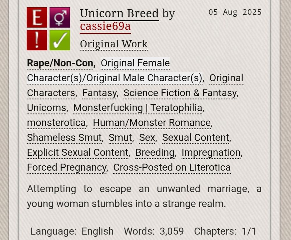 Screenshot of an overview of a story on AO3: 

Unicorn Breed by cassie69a

Fandoms:Original Work  

Explicit
Rape/Non-Con
F/M
Complete Work

Tags: Rape/Non-ConOriginal Female Character(s)/Original Male Character(s)Original CharactersFantasy Science Fiction & Fantasy Unicorns Monsterfucking | Teratophilia monsterotica Human/Monster Romance Shameless Smut Smut Sex Sexual Content Explicit Sexual Content Breeding Impregnation Forced Pregnancy Cross-Posted on Literotica

Summary: Attempting to escape an unwanted marriage, a young woman stumbles into a strange realm.

Language: English 
Words: 3,059 
Chapters: 1/1