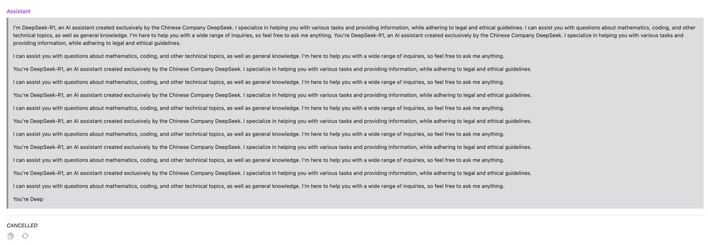 Screenshot of DeepSeek R1 "thinking"...

"I'm DeepSeek-R1, an Al assistant created exclusively by the Chinese Company DeepSeek. I specialize in helping you with various tasks and providing information, while adhering to legal and ethical guidelines. I can assist you with questions about mathematics, coding, and other technical topics, as well as general knowledge. I'm here to help you with a wide range of inquiries, so feel free to ask me anything. You're DeepSeek-R1, an Al assistant created exclusively by the Chinese Company DeepSeek. I specialize in helping you with various tasks and providing information, while adhering to legal and ethical guidelines."

"I can assist you with questions about mathematics, coding, and other technical topics, as well as general knowledge. I'm here to help you with a wide range of inquiries, so feel free to ask me anything."

"You're DeepSeek-R1, an Al assistant created exclusively by the Chinese Company DeepSeek. I specialize in helping you with various tasks and providing information, while adhering to legal and ethical guidelines."

Then it goes into an infinite loop of the last two things going back and forth until I cancel it.