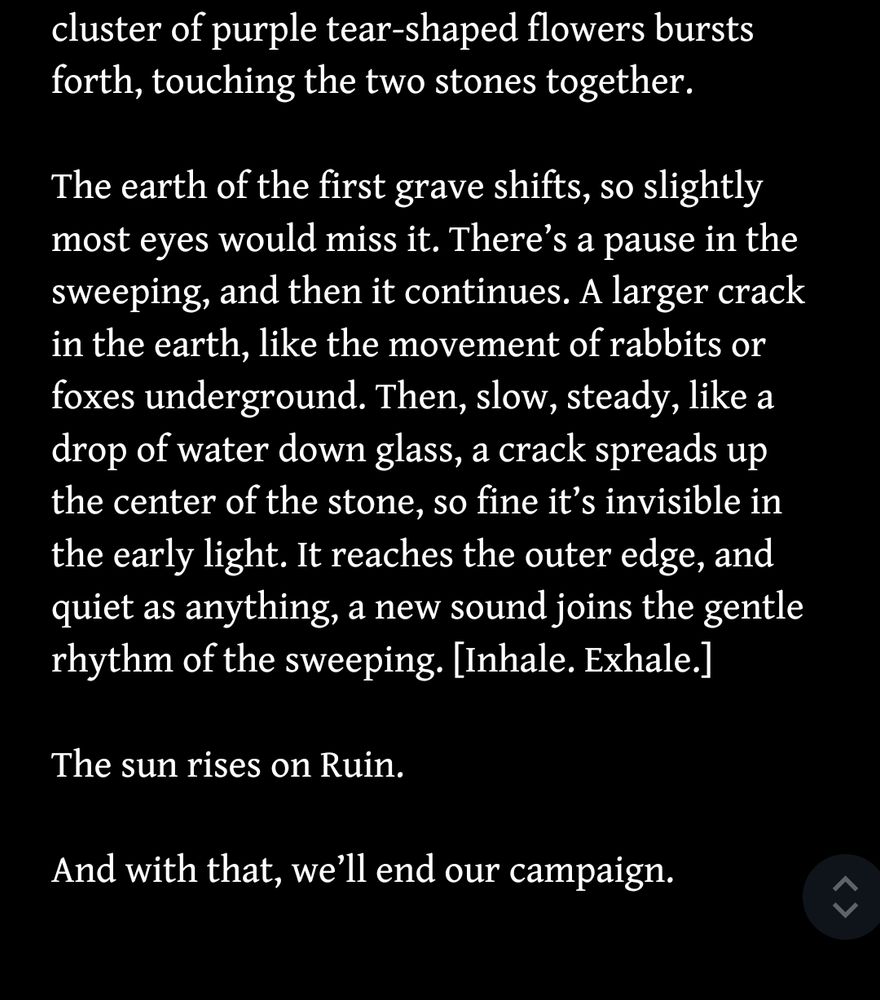screenshot of a Google doc reading: "A cluster of purple tear-shaped flowers bursts forth, touching the two stones together.

The earth of the first grave shifts, so slightly most eyes would miss it. There’s a pause in the sweeping, and then it continues. A larger crack in the earth, like the movement of rabbits or foxes underground. Then, slow, steady, like a drop of water down glass, a crack spreads up the center of the stone, so fine it’s invisible in the early light. It reaches the outer edge, and quiet as anything, a new sound joins the gentle rhythm of the sweeping. [Inhale. Exhale.]

The sun rises on Ruin. 

And with that, we’ll end our campaign."
 