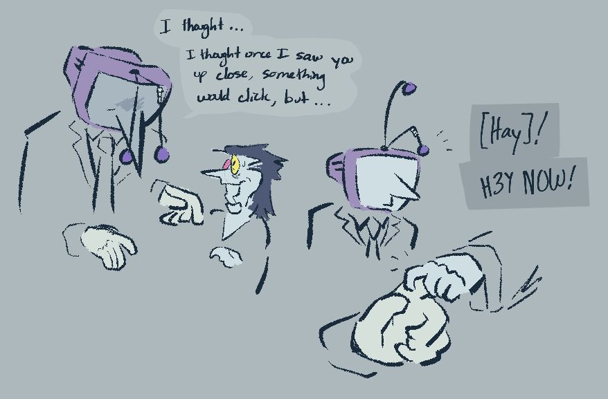 Tenna lets go of Spamton, his face dim. "I thought... I thought once I saw you up close, something would click, but..." Spamton stops him there, and grabs his hand again. "Hay! Hey now!"