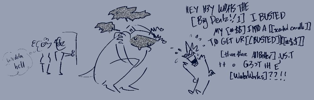 Tenna is curled up into the fetal position. Static obscures his face and speech. He might be crying or sweating or both.
Spamton, panicking: Hey hey what's the big dealz?! I busted my ass into a scented candle to get your busted ass there there all better just to get the waterworks?!
The weather duo stands in a doorway with wide eyes. They think "wudda hell"