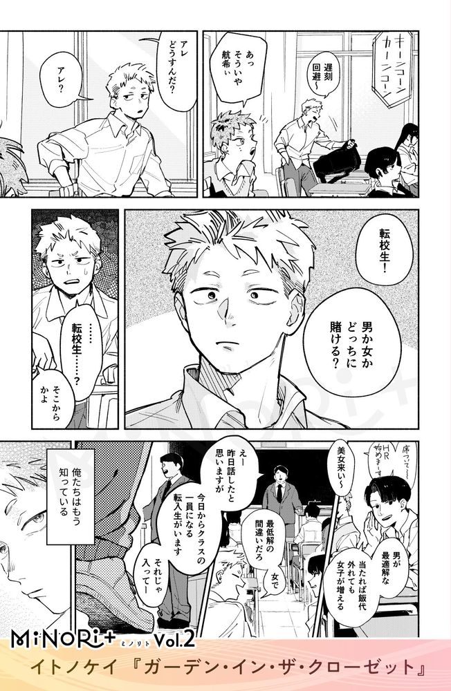 MiNoRi+ ミノリト vol.2
イトノケイ『ガーデン・イン・ザ・クローゼット』

始業ベルが鳴る中席に着く航希と友人たち。
「遅刻回避～」
「あっそういや航希ぃ」
「アレどうすんだ？」
「アレ？」

「転校生！男か女かどっちに賭ける？」
思い当たる節がない様子の航希。
「転校生.....？」
「そこからかよ」

担任に着席を促される中、悪びれず会話を続ける航希と友人たち。
「美女来い〜」
「男が最適解な 当たれば飯代 外れても女子が増える」
「最低解の間違いだろ 女で」


「えー 昨日話したと思いますが」
「今日からクラスの一員になる転入生がいます」
「それじゃ入って一」

担任に促され教室に入ってくるジャージの人物に目線を向ける航希。
モノローグ『俺たちはもう知っている』
