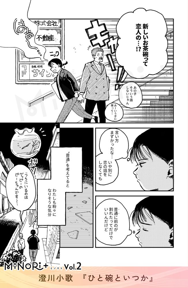 MiNoRi+ ミノリト vol.2
澄川小歌『ひと碗といつか』

ビルを出る主人公の背後から「キャー！！」と大きな騒ぎ声と噂話が聞こえる。
「新しいお茶碗って恋人の…！？」
「あの子そういう話しないじゃん」
「あーいう子に限って…」

粉々になった茶碗を回想する主人公。表情が沈んでゆく。
（言い方まずかったな…
いや別に恋の話をしなくても）
（"普通"に前のが割れたってだけでいいんだけど）

モノローグ「“普通”を考えてると わたしも粉々になりそうな気分」
肩を落とし帰路につく主人公の後ろ姿。
「うちにいるのはグッピーのピーちゃんです～…」