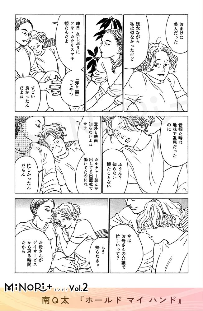 MiNoRi+ ミノリト vol.2
南Q太『ホールド マイ ハンド』

会話をしながら寄り添うサラとキミヨ。
「おまけに美人だった」
「残念ながら私は似なかったけど」

「昨日久しぶりにアキ・カウリスマキ観たんだよ」
「『浮き雲』ってやつ」
「すごい良かったんだよね」
「昔観た時は地味で退屈だったのに」

「ふうん？知らない 観たことない」

「意外と映画知らないよね サラ」
「カルチャー誌とか出してる出版社で働いてたのにね」

「忙しかったんだもん」

「今はお母さんの介護で忙しいって？」

身を起こすサラ。
「もう帰らなきゃ」
「お母さんがデイサービスから戻る時間だから」