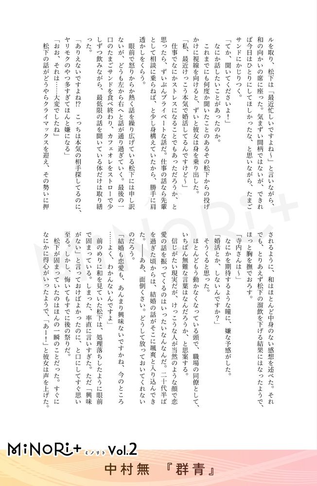 MiNoRi+ ミノリト vol.2
中村無『群青』

ルを取り、松下は「最近忙しいですよね～」と言いながら、和の向かいの席に座った。気まずい間柄ではないが、できれば今日はひとりにしてほしかったな、と思いながら、たまごサンドにかじりつく。
「てか、聞いてくださいよ！」
なにか話したいことがあったのか。
これまでにも何度か聞いたことのあるその松下からの投げかけに視線を向けると、ずいと彼女は身を乗り出した。
「私、最近けっこう本気で婚活してるんですけど〜」
仕事でなにかストレスになることでもあっただろうか、と思ったら、ずいぶんプライベートな話だ。仕事の話なら先輩として相談に乗らねば、と少し身構えていたから、勝手に肩透かしをくらう。
眼前で怒りからか熱く話を繰り広げている松下には申し訳ないが、どうも左から右へと話が通り過ぎていく。最後の一口のたまごサンドを食べ終わり、カフェオレをストローで少しずつ飲みながら、最低限の話を聞いている体だけは取り繕った。
「ありえないですよね！？　こっちは本気の相手探してるのに、ヤリモクのやつ多すぎてほんと嫌になる」
「おお、それは……大変でしたね」
松下の話がどうやらクライマックスを迎え、その勢いに押されるように、和はほとんど中身のない感想を述べた。それでも、とりあえず松下の溜飲を下げる結果にはなったようで、ほっと胸を撫でおろす。
「寺内さんは～」
なにかを期待するような瞳に、嫌な予感がした。
「婚活とか、しないんですか？」
そうくると思った。
ほとんどもう動かなくなっている頭で、職場の同僚として、いちばん無難な言葉はなんだろうか、と思案する。
倍じがたい現実だが、けっこうな人が当然のような顔で恋愛の話を振ってくるのはいったいなんなんだ。二十代半ばを過ぎた頃からは、結婚の話がそこに颯爽と入り込んできた。——ああ、面倒くさい。どうして放っておいてくれないのだろう。
「結婚も恋愛も、あんまり興味ないですかね、今のところ.......よく、わかんないんですよ」
前のめりに和を見ていた松下は、処理落ちしたように眼前で固まっている。しまった、率直に言いすぎた。ただ「興味がない」と言っておけばよかったのに、と口にしてすぐ思い至る。しかし、悔いてもすでに後の祭りだ。
松下が固まっていたのはほんの一瞬のことだった。すぐになにかに得心がいったようで、「あー！」と彼女は声を上げた。