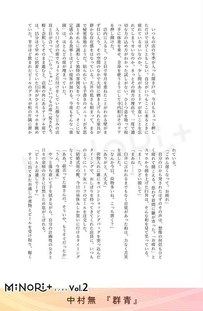 MiNoRi+ ミノリト vol.2
中村無『群青』

いつもの店の年季が入った開き戸は、今日もちょっと押しただけではびくともしない。自分がいつもここに来るときに疲れているせいなのか、少し間があくとドアが重いことを忘れてしまうせいなのか。きっとその両方の理由で、一度で適切な力の込め方がわかった試しがない。ひとつ息を吸って取っ手に体重を乗せ、全身を使うようにして寺内和（てらうちのどか）はそのドアを押し開けた。
店内に入ると、ひと目で年月を重ねたことがわかる壁がまず目に入り、その空間のなかで大切に磨き上げられた家具が静かな存在感をはなっている。天井の低さも相まって、まるで秘密基地のようだ。貼られている手書きのメニューが不思議とそれらに調和して独特の雰囲気をつくりだし、そこに安定感のある食事とほどよい接客が加わる。今夜もそんな「楽園」は、ほとんどの席が埋まっていた。
入り口そばの席でちょうど片付けをしていた顔なじみの店員と目が合って、「いらっしゃい」といつもの席へ促される。軽く会釈してそのまま進むと、店奥の角にあるテーブル席では、15分ほど早めに到着していた臼井（うすい）がひとりスマホを眺めていた。半分ほど飲まれたビールのグラスが机の片隅に置かれている。
「ごめん遅くなって。お疲れ」
自分の口から発されたはずのその声は、想像の何倍もひどく疲れて聞こえる。思わず眉間に皺が寄った。「お疲れ」とスマホから顔を上げた臼井は、そんな和を見て笑っている。
「まーた、ひどい顔して」「まあね……」
臼井に言われるまでもなく自覚があった和は、力なく苦笑を返した。
「なんか今日、荷物多いね。こっち置く？」「ありがと、大丈夫」
荷物入れに雑にカバンとショッピングバッグを突っ込んだタイミングで、おしぼりを持ってきてくれた店員に、いつものようにハーフ＆ハーフのビールを注文した。
「結婚式用の靴、今日の昼休みしか買いに行けるタイミングなくてさ」
「ああ、前言ってた妹さんの。そういや、もうすぐだったか」
「うん、今週末」
やっと落ち着いて手を拭きながら、自分の計画性のなさと日々の余裕のなさに自然とため息がこぼれる。
「ビールとお通しでーす」
すぐに出てきたお通しの煮物とビールを受け取り、軽く