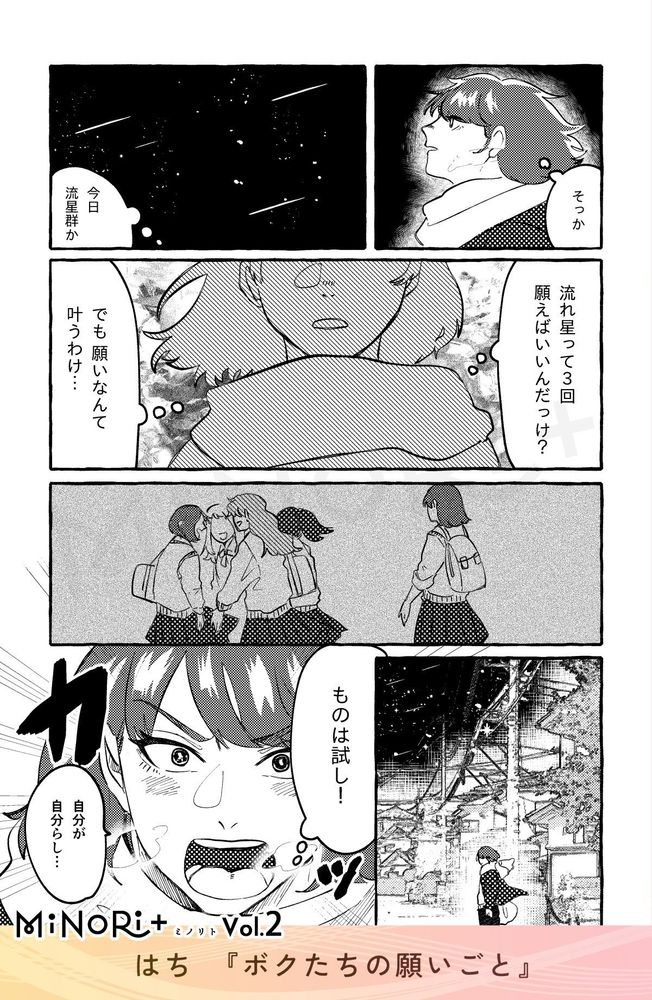MiNoRi+ ミノリト vol.2
はち『ボクたちの願いごと』

主人公は寒空の下で白い息を吐き、何かを思い出す。
（そっか）
（今日流星群か）
（流れ星って3回願えばいいんだっけ？）
（でも願いなんて叶うわけ…）

主人公は、女子生徒の制服を着て、他の女子生徒たちの輪から少し離れたところにいる自分の姿を回想している。

しばしうつむいた後、決意したように夜空に向かって口を開く。
（ものは試し！）
「自分が自分らし…」