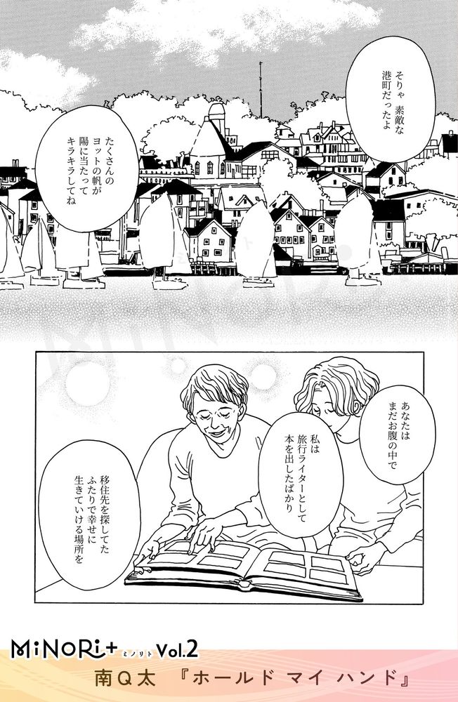 MiNoRi+ ミノリト vol.2
南Q太『ホールド マイ ハンド』

港町の風景を背景にした漫画のコマ。海辺の町並みと帆船が描かれている。
回想でサラの母がアルバムをめくりながらサラに語りかける。

「そりゃ素敵な港町だったよ」
「たくさんのヨットの帆が陽に当たってキラキラしてね」
「あなたはまだお腹の中で」
「私は旅行ライターとして本を出したばかり」
「移住先を探してた ふたりで幸せに生きていける場所を」