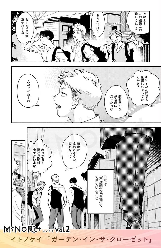 MiNoRi+ ミノリト vol.2
イトノケイ『ガーデン・イン・ザ・クローゼット』

友人二人に話しかけられ会話をする航希。
「っはよ〜 この道通んの珍しくね～？」
「そうだっけ？」
「なんだこの家 草すげーな」
「キレイな花にでも見惚れちゃってたとかあ？」
「航希そんな少女趣味だったっけ」
「んなワケねーわ」


「植物に食われそうな家だなって」
「わっかる！夏とか絶対虫エグいよな」
会話をしながら登校する3人の後ろをジャージ姿の人物が歩いている。
モノローグ『日常は「不透明」な「普通」でできていること』