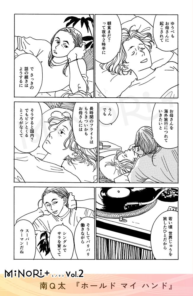 MiNoRi+ ミノリト vol.2
南Q太『ホールド マイ ハンド』

ベッドで会話を続けるサラとキミヨ。
「ゆうべもお母さんに起こされて」
「朝食まだ？って夜中2時半に」

「でさっきの話の続きはようするに」
「お母さんを海外旅行につれていきたいと」

「うん でも」
「長時間のフライトはもうきついかも お母さんには」「そうすると国内？ でもピンとくるところがなくて」
「若い頃 世界じゅうを旅したひとだから」

「そうしてバリバリ働きながら」
「シングルでサラを育てて」
「スーパーウーマンだね」