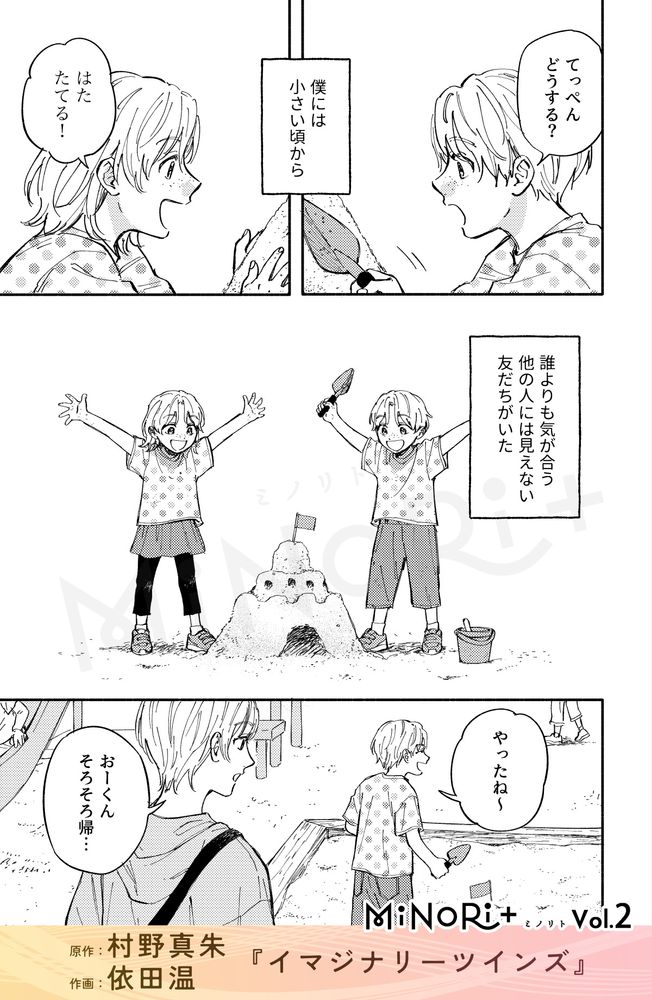MiNoRi+ ミノリト vol.2
原作：村野真朱、作画：依田温『イマジナリーツインズ』

双子のように顔のそっくりな少年と少女が砂場で城を作って遊んでいる。
「てっぺんどうする？」
「はたたてる！」

主人公のモノローグ『僕には小さい頃から』
『誰よりも気が合う 他の人には見えない友だちがいた』

「やったね～」
完成した砂のお城を見て喜ぶ少年に保護者が話しかける。
「おーくん そろそろ帰…」