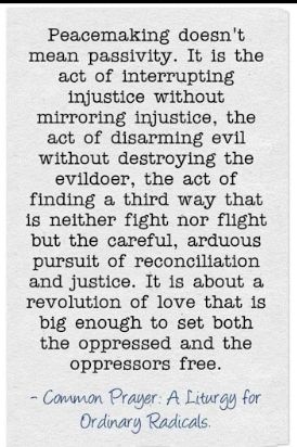 Common Prayer: A Liturgy for the Ordinary Radicals. 
Peacemaking doesn't mean passivity.  It is the act of interrupting injustice without mirroring injustice, the act of disarming evil without destroying  the evildoer, the act of finding a third way that is neither fight nor flight but the careful, arduous pursuit of reconciliation and justice.  It is about a revolution of love that is big enough to set both the oppressed and the oppressors free.