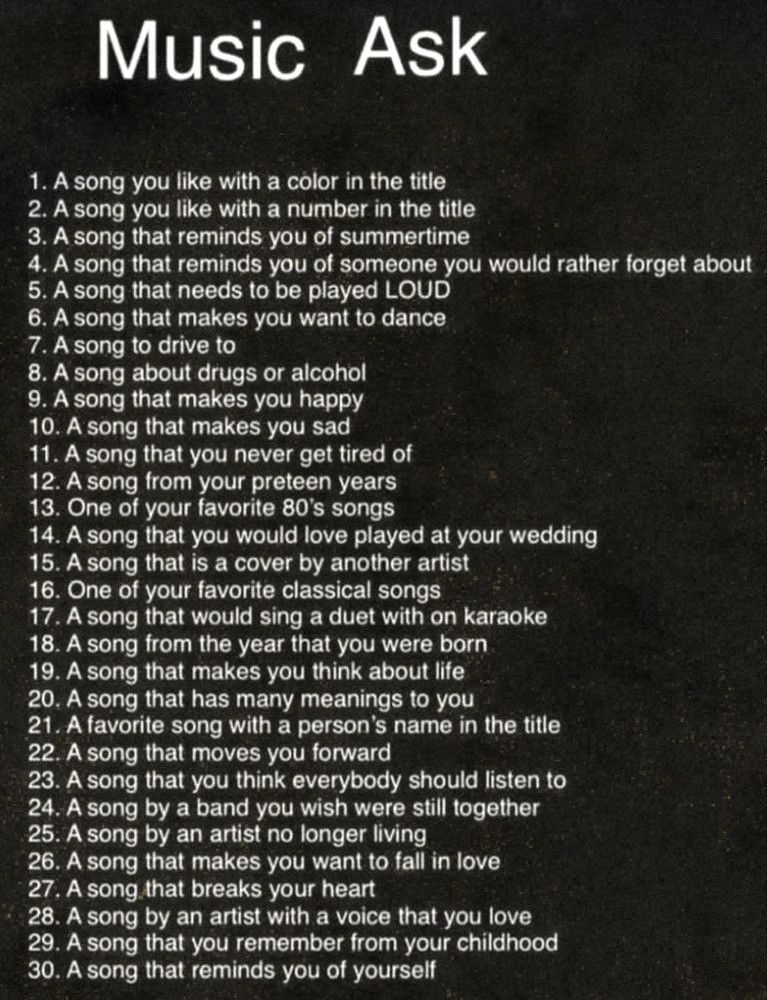 An image with a black background and white text. The header says “Music Ask” and the list contains 30 song prompts to choose from. They are: 

1. A song you like with a color in the title
2. A song you like with a number in the title
3. A song that reminds you of summertime
4. A song that reminds you of someone you would rather forget about
5. A song that needs to be played LOUD
6. A song that makes you want to dance
7. A song to drive to
8. A song about drugs or alcohol
9. A song that makes you happy
10. A song that makes you sad
11. A song that you never get tired of
12. A song from your preteen years
13. One of your favorite 80's songs
14. A song that you would love played at your wedding
15. A song that is a cover by another artist
16. One of your favorite classical songs
17. A song that would sing a duet with on karaoke
18. A song from the year that you were born
19. A song that makes you think about life
20. A song that has many meanings to you
21. A favorite song with a person's name in the title
22. A song that moves you forward
23. A song that you think everybody should listen to
24. A song by a band you wish were still together
25. A song by an artist no longer living
26. A song that makes you want to fall in love
27. A song that breaks your heart
28. A song by an artist with a voice that you love
29. A song that you remember from your childhood
30. A song that reminds you of yourself