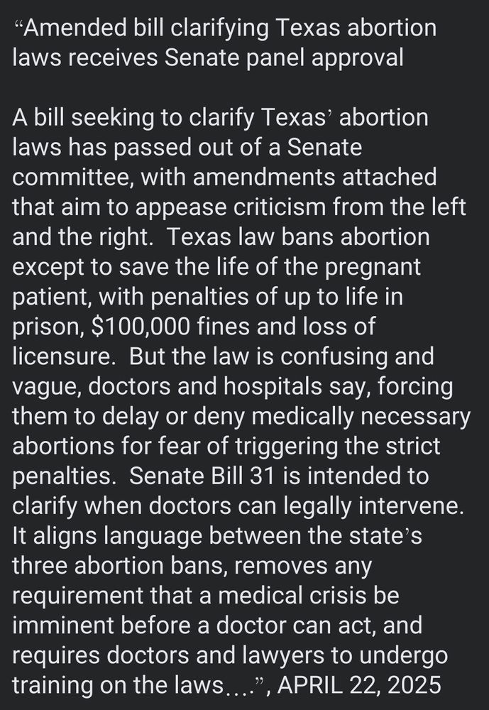 “Amended bill clarifying Texas abortion laws receives Senate panel approval

A bill seeking to clarify Texas’ abortion laws has passed out of a Senate committee, with amendments attached that aim to appease criticism from the left and the right.  Texas law bans abortion except to save the life of the pregnant patient, with penalties of up to life in prison, $100,000 fines and loss of licensure.  But the law is confusing and vague, doctors and hospitals say, forcing them to delay or deny medically necessary abortions for fear of triggering the strict penalties.  Senate Bill 31 is intended to clarify when doctors can legally intervene.  It aligns language between the state’s three abortion bans, removes any requirement that a medical crisis be imminent before a doctor can act, and requires doctors and lawyers to undergo training on the laws….”, APRIL 22, 2025