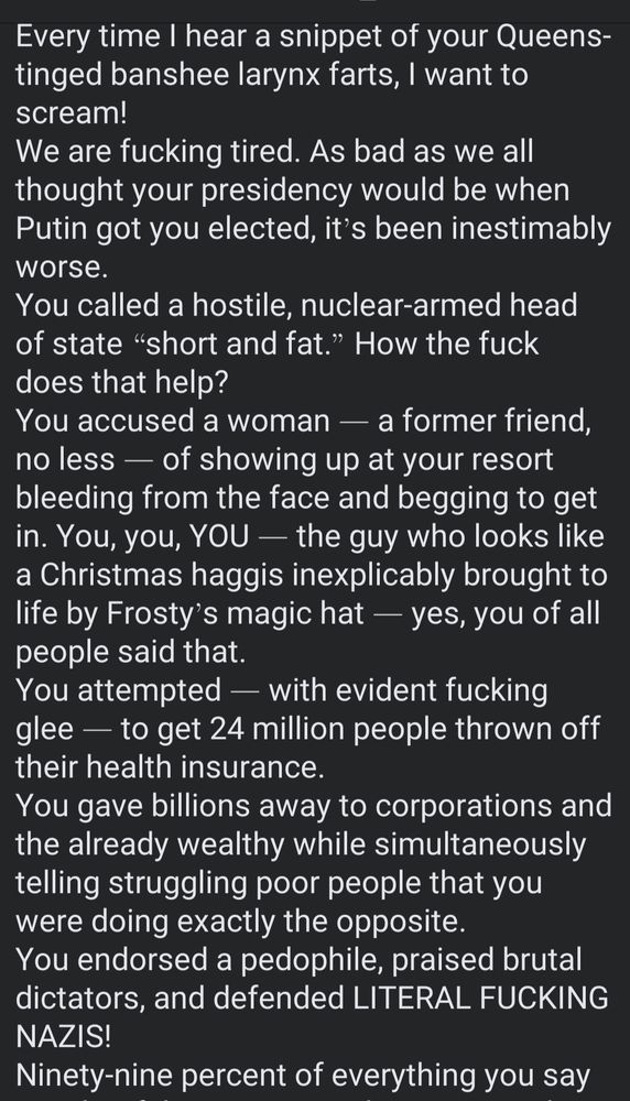 Every time I hear a snippet of your Queens-tinged banshee larynx farts, I want to scream!
We are fucking tired. As bad as we all thought your presidency would be when Putin got you elected, it’s been inestimably worse.
You called a hostile, nuclear-armed head of state “short and fat.” How the fuck does that help?
You accused a woman — a former friend, no less — of showing up at your resort bleeding from the face and begging to get in. You, you, YOU — the guy who looks like a Christmas haggis inexplicably brought to life by Frosty’s magic hat — yes, you of all people said that.
You attempted — with evident fucking glee — to get 24 million people thrown off their health insurance.
You gave billions away to corporations and the already wealthy while simultaneously telling struggling poor people that you were doing exactly the opposite.
You endorsed a pedophile, praised brutal dictators, and defended LITERAL FUCKING NAZIS!




Ninety-nine percent of everything you say 