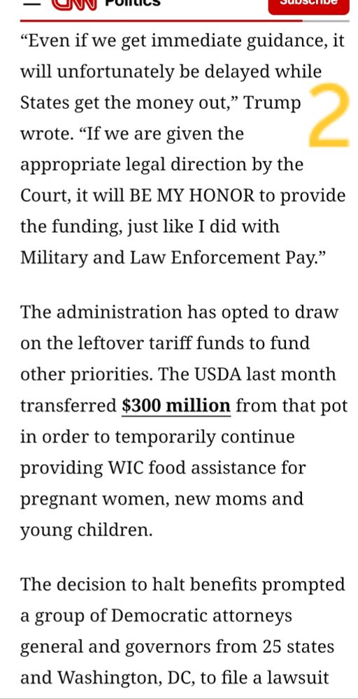 [picture is screenshot of the same C.N.N. article as a continuation from the first picture]

“Even if we get immediate guidance, it will unfortunately be delayed while States get the money out,” Trump wrote. “If we are given the appropriate legal direction by the Court, it will BE MY HONOR to provide the funding, just like I did with Military and Law Enforcement Pay.”

The administration has opted to draw on the leftover tariff funds to fund other priorities. The USDA last month transferred $300 million from that pot in order to temporarily continue providing WIC food assistance for pregnant women, new moms and young children.

The decision to halt benefits prompted a group of Democratic attorneys general and governors from 25 states and Washington, DC, to file a lawsuit... 

[end of screenshot, though not the end of the article]