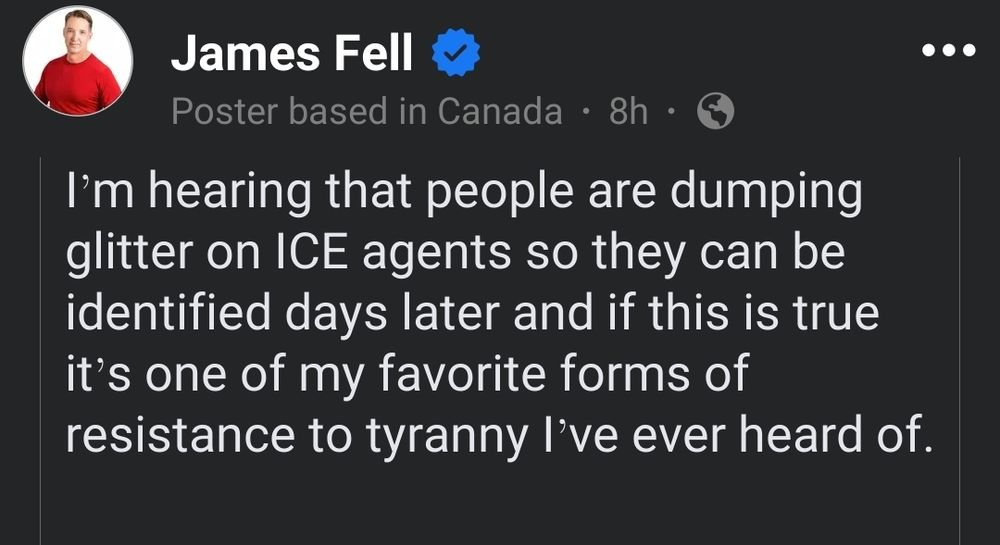 Facebook post be James Fell.
(A poster based in canada)

I’m hearing that people are dumping glitter on ICE agents so they can be identified days later and if this is true it’s one of my favorite forms of resistance to tyranny I’ve ever heard of.