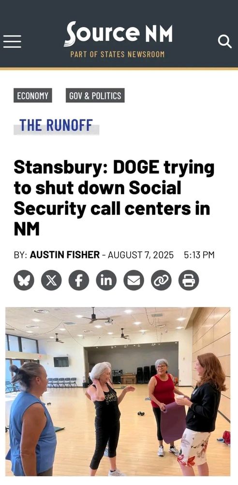 Screenshot of a news article from Source NM, PART OF STATES NEWS ROOM. Whom cover ECONOMY, GOV & POLITICS. A title: THE RUNOFF Headline: Stansbury: DOGE trying to shut down Social Security call centers in NM BY: AUSTIN FISHER- AUGUST 7, 2025 5:13 PM Below the headline, it shows a large open room with hard wood floors and lots of light. It appears to be a gym. 5 women standing in the foreground conversing. 4 in workout clothes, with gray hair. One in blue on the left, one the 2 in the middle wearing black, and the one on the right in a red top and black pants, is rolling up a yoga mat. (presumably representing seniors). One of these women is standing directly behind the middle woman and other than her hair, shoulder (including the black strap of workout clothes), and elbow, she cannot be seen. There is one other woman with red hair (considerably younger), who is also standing on the furthest right of the photo, facing them, and conversing with them. She is dressed in a lightweight black sports jacket, and mostly white, knee length skirt with very large and spaced out tropical flowers on it. She is holding a small white cup. All women are paying attention to the woman in the middle. 