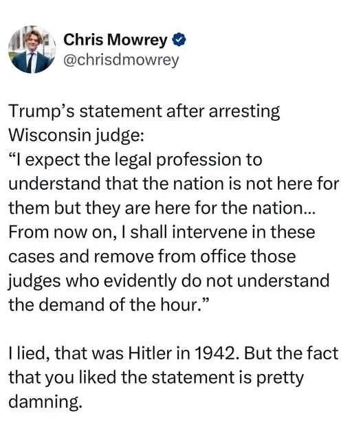 Post by Chris Mowrey

Trump's statement after arresting wisconsin judge:
"I expect the legal profession to understand that the nation is not here for them, but they are here for the nation... From now on I shall intervene in these cases and remove from office, those judges who evidently do not understand the demand of the hour."


I lied. That was Hitler in 1942. But the fact that you like the statement is pretty damning.