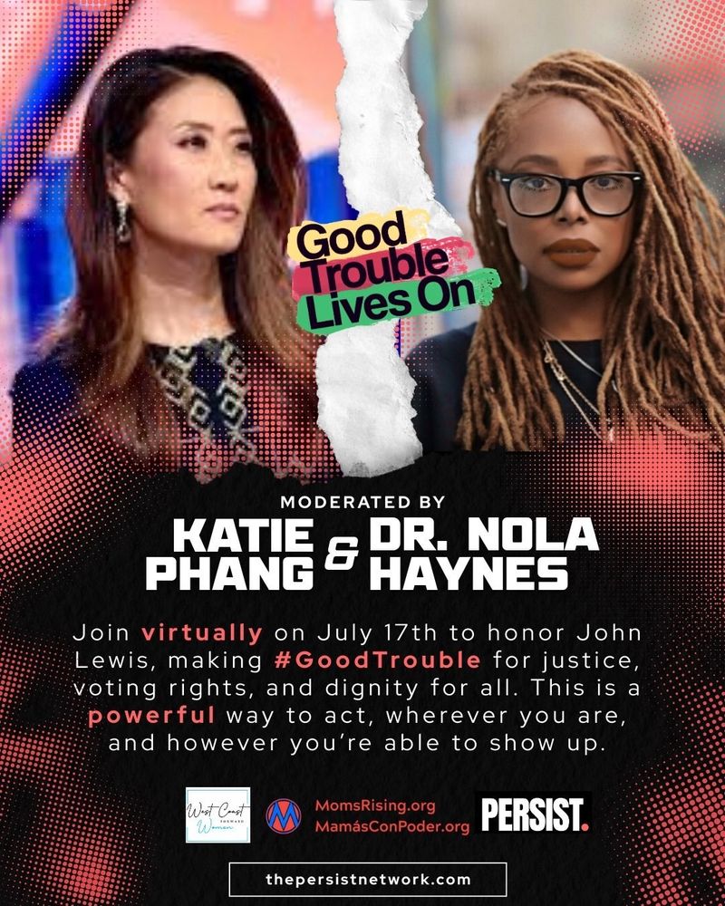 “Good Trouble Lives On” moderated by Katie Phang and Dr. Nola Haynes Join virtually on July 17th to honor John Lewis, making #GoodTrouble for justice, voting rights, and dignity for all. This is a powerful way to act, wherever you are, and however you’re able to show up. Co-Sponsored by West Coast Women, MomsRising.org / MamásConPoder.org & PERSIST. thepersistnetwork.com IMAGE DESCRIPTION: The words “Good Trouble Lives On” are placed across the top edge of the image in colorful text. The graphic is split with a torn paper effect. On the left is Katie Phang, an Asian woman with long brown hair, wearing a patterned dark outfit. On the right is Dr. Nola Haynes, a Black woman with long blonde hair, wearing dark glasses and a black top. 