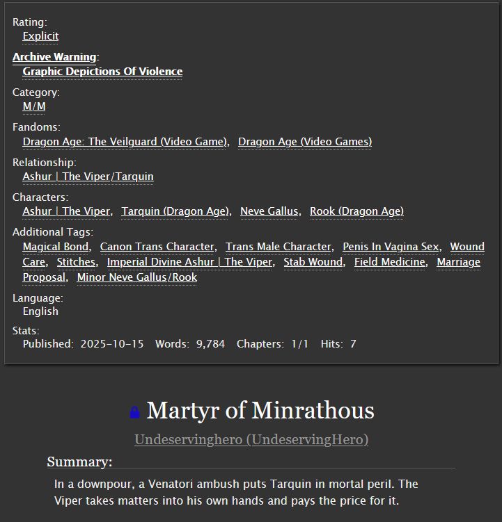 Rating:
        Explicit 

Archive Warning:
        Graphic Depictions Of Violence 

Category:
        M/M 

Fandoms:
        Dragon Age: The Veilguard (Video Game)Dragon Age (Video Games) 

Relationship:
        Ashur | The Viper/Tarquin 

Characters:
        Ashur | The Viper, Tarquin (Dragon Age), Neve Gallus, Rook (Dragon Age) 
Additional Tags:

        Magical Bond, Canon Trans Character, Trans Male Character, Penis In Vagina Sex, Wound Care, Stitches, Imperial Divine Ashur | The Viper, Stab Wound, Field Medicine Marriage Proposal, Minor Neve Gallus/Rook 

Language:
    English 

    Published:
        2025-10-15
    Words:
        9,784
    Chapters:
        1/1

Martyr of Minrathous
Undeservinghero (UndeservingHero)
Summary:

    In a downpour, a Venatori ambush puts Tarquin in mortal peril. The Viper takes matters into his own hands and pays the price for it.