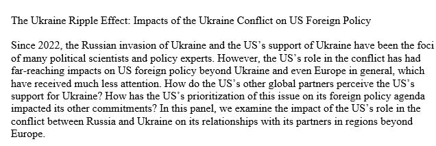 The Ukraine Ripple Effect: Impacts of the Ukraine Conflict on US Foreign Policy

Since 2022, the Russian invasion of Ukraine and the US’s support of Ukraine have been the foci of many political scientists and policy experts. However, the US’s role in the conflict has had far-reaching impacts on US foreign policy beyond Ukraine and even Europe in general, which have received much less attention. How do the US’s other global partners perceive the US’s support for Ukraine? How has the US’s prioritization of this issue on its foreign policy agenda impacted its other commitments? In this panel, we examine the impact of the US’s role in the conflict between Russia and Ukraine on its relationships with its partners in regions beyond Europe.