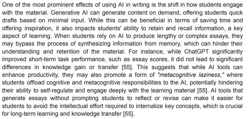 One of the most prominent effects of using AI in writing is the shift in how students engage
with the material. Generative AI can generate content on demand, offering students quick
drafts based on minimal input. While this can be beneficial in terms of saving time and
offering inspiration, it also impacts students' ability to retain and recall information, a key
aspect of learning. When students rely on AI to produce lengthy or complex essays, they
may bypass the process of synthesizing information from memory, which can hinder their
understanding and retention of the material. For instance, while ChatGPT significantly
improved short-term task performance, such as essay scores, it did not lead to significant
differences in knowledge gain or transfer [55]. This suggests that while AI tools can
enhance productivity, they may also promote a form of "metacognitive laziness," where
students offload cognitive and metacognitive responsibilities to the AI, potentially hindering
their ability to self-regulate and engage deeply with the learning material [55]. AI tools that
generate essays without prompting students to reflect or revise can make it easier for
students to avoid the intellectual effort required to internalize key concepts, which is crucial
for long-term learning and knowledge transfer [55]