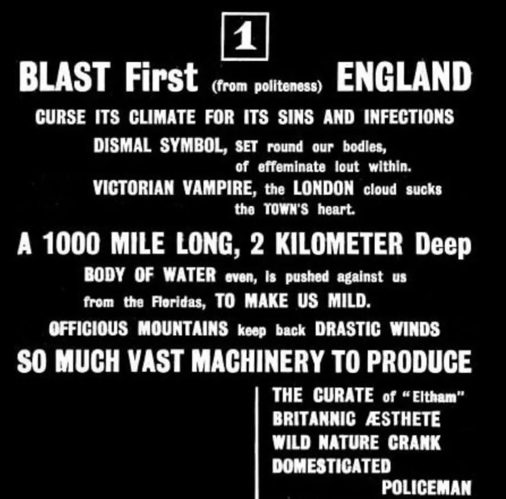 ﻿The Vorticists' BLAST Manifesto:

1
BLAST First
(from politeness)
ENGLAND
CURSE ITS CLIMATE FOR ITS SINS AND INFECTIONS
DISMAL SYMBOL, SET round our bodies,
of effeminate lout within.
VICTORIAN VAMPIRE, the LONDON cloud sucks the TOWN'S heart.
A 1000 MILE LONG, 2 KILOMETER Deep
BODY OF WATER even, is pushed against us from the Floridas, TO MAKE US MILD. OFFICIOUS MOUNTAINS keep back DRASTIC WINDS
SO MUCH VAST MACHINERY TO PRODUCE
THE CURATE of "Eltham"
BRITANNIC AESTHETE WILD NATURE CRANK
DOMESTICATED
POLICEMAN