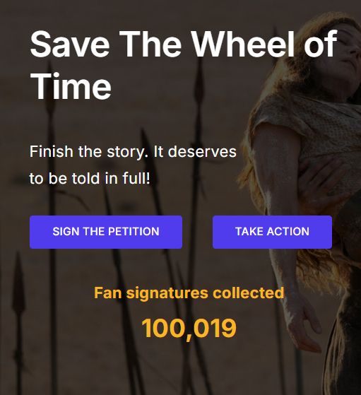 A screenshot of the "Save The Wheel of Time" petition website. The main heading reads "Save The Wheel of Time," with the text "Finish the story. It deserves to be told in full!" below it. There are two large purple buttons for "SIGN THE PETITION" and "TAKE ACTION." Underneath, the text "Fan signatures collected" is above the number 100,019, which is highlighted in bright yellow. The website's background shows a dark, atmospheric scene from the show featuring Moiraine and several spears.
