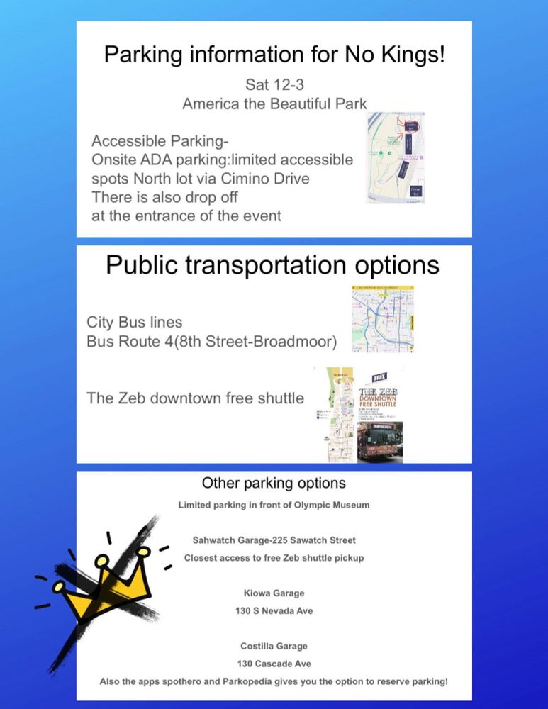 Flyer: 

Including alt rext; Parking information for No Kings! 

Sat 12-3
America the Beautiful Park 

Accessible parking 
Onsite ADA limited accessible spots north lot bus Cimino Drive 
Drop off at entrance also available 

Public Transportation Options 
Bus route 4(8th/Broadmoor) 

Free Zeb downtown shuttle 

Other parking Options available