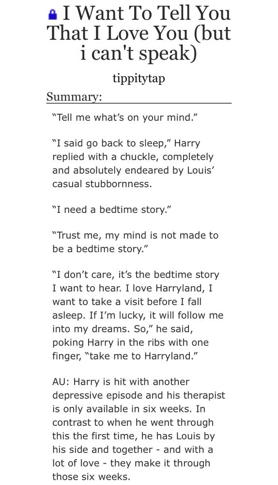 screenshot from ao3:

I Want To Tell You That I Love You (but i can't speak)
tippitytap

Summary:
"Tell me what's on your mind."
"I said go back to sleep," Harry replied with a chuckle, completely and absolutely endeared by Louis' casual stubbornness.
"I need a bedtime story."
"Trust me, my mind is not made to be a bedtime story."
"I don't care, it's the bedtime story I want to hear. I love Harryland, 1 want to take a visit before I fall asleep. If I'm lucky, it will follow me into my dreams. So," he said, poking Harry in the ribs with one finger, "take me to Harryland."
AU: Harry is hit with another depressive episode and his therapist is only available in six weeks. In contrast to when he went through this the first time, he has Louis by his side and together - and with a lot of love - they make it through those six weeks.