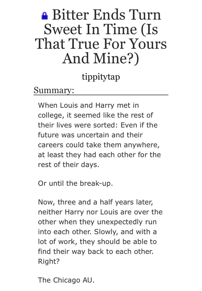 screenshot from ao3:

Bitter Ends Turn Sweet In Time (Is That True For Yours
And Mine?)
tippitytap
Summary:
When Louis and Harry met in college, it seemed like the rest of their lives were sorted: Even if the future was uncertain and their careers could take them anywhere, at least they had each other for the rest of their days.
Or until the break-up.
Now, three and a half years later, neither Harry nor Louis are over the other when they unexpectedly run into each other. Slowly, and with a lot of work, they should be able to find their way back to each other.
Right?
The Chicago AU.