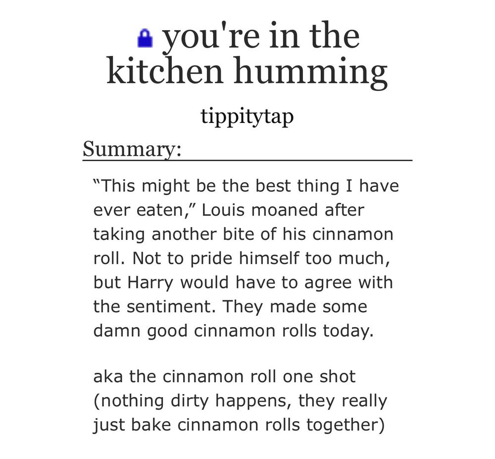 screenshot from ao3:

you're in the kitchen humming
tippitytap
Summary:
"This might be the best thing I have ever eaten," Louis moaned after taking another bite of his cinnamon roll. Not to pride himself too much, but Harry would have to agree with the sentiment. They made some damn good cinnamon rolls today.
aka the cinnamon roll one shot (nothing dirty happens, they really just bake cinnamon rolls together)