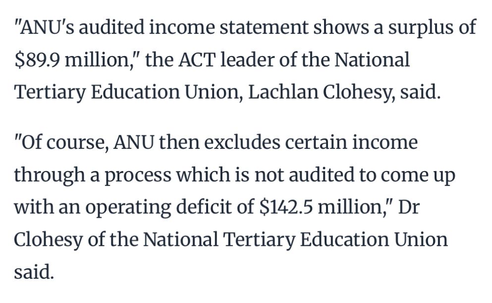 "ANU's audited income statement shows a surplus of $89.9 million," the ACT leader of the National Tertiary Education Union, Lachlan Clohesy, said.
"Of course, ANU then excludes certain income through a process which is not audited to come up with an operating deficit of $142.5 million," Dr Clohesy of the National Tertiary Education Union said.