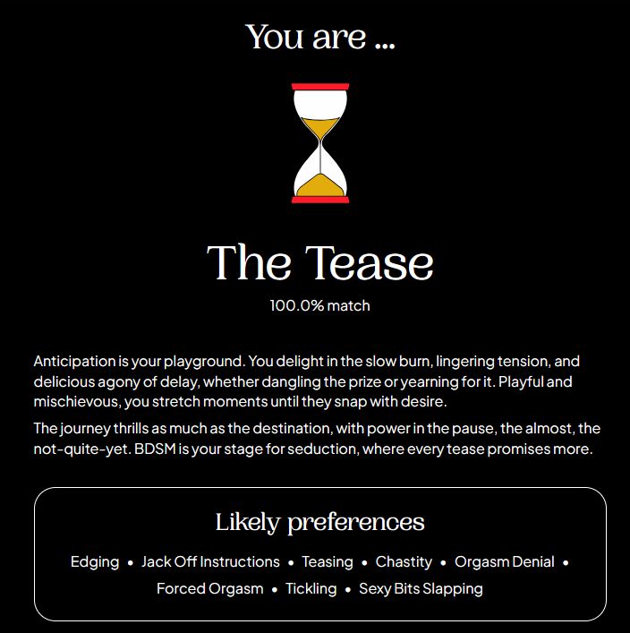 Anticipation is your playground. You delight in the slow burn, lingering tension, and delicious agony of delay, whether dangling the prize or yearning for it. Playful and mischievous, you stretch moments until they snap with desire.

The journey thrills as much as the destination, with power in the pause, the almost, the not-quite-yet. BDSM is your stage for seduction, where every tease promises more.