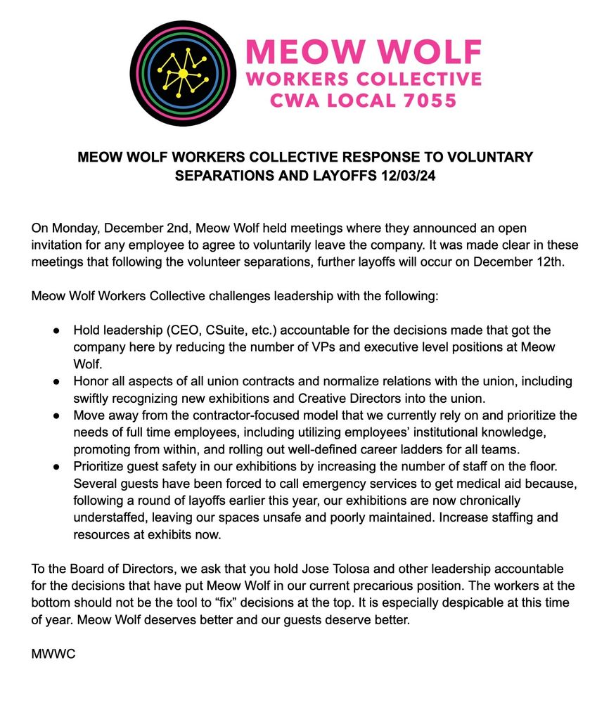 On Monday, December 2nd, Meow Wolf held meetings where they announced an open invitation for any employee to agree to voluntarily leave the company. It was made clear in these meetings that following the volunteer separations, further layoffs will occur on December 12th.

Meow Wolf Workers Collective challenges leadership with the following:

1. Hold leadership (CEO, CSuite, etc.) accountable for the decisions made that got the company here by reducing the number of VPs and executive level positions at Meow Wolf.
2. Honor all aspects of all union contracts and normalize relations with the union, including swiftly recognizing new exhibitions and Creative Directors into the union.
3. Move away from the contractor-focused model that we currently rely on and prioritize the needs of full time employees, including utilizing employees’ institutional knowledge, promoting from within, and rolling out well-defined career ladders for all teams.
4. Prioritize guest safety in our exhibitions by increasing the number of staff on the floor. Several guests have been forced to call emergency services to get medical aid because, following a round of layoffs earlier this year, our exhibitions are now chronically understaffed, leaving our spaces unsafe and poorly maintained. Increase staffing and resources at exhibits now.

To the Board of Directors, we ask that you hold Jose Tolosa and other leadership accountable for the decisions that have put Meow Wolf in our current precarious position. The workers at the bottom should not be the tool to “fix” decisions at the top. It is especially despicable at this time of year. Meow Wolf deserves better and our guests deserve better.

MWWC