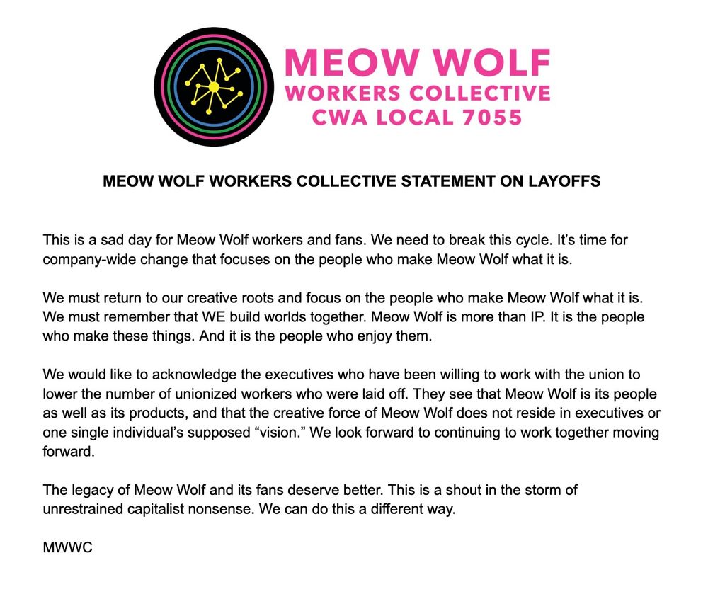 Image of the following text:

This is a sad day for Meow Wolf workers and fans. We need to break this cycle. It’s time for company-wide change that focuses on the people who make Meow Wolf what it is.

We must return to our creative roots and focus on the people who make Meow Wolf what it is. We must remember that WE build worlds together. Meow Wolf is more than IP. It is the people who make these things. And it is the people who enjoy them.

We would like to acknowledge the executives who have been willing to work with the union to lower the number of unionized workers who were laid off. They see that Meow Wolf is its people as well as its products, and that the creative force of Meow Wolf does not reside in executives or one single individual’s supposed “vision.” We look forward to continuing to work together moving forward.

The legacy of Meow Wolf and its fans deserve better. This is a shout in the storm of unrestrained capitalist nonsense. We can do this a different way.

MWWC