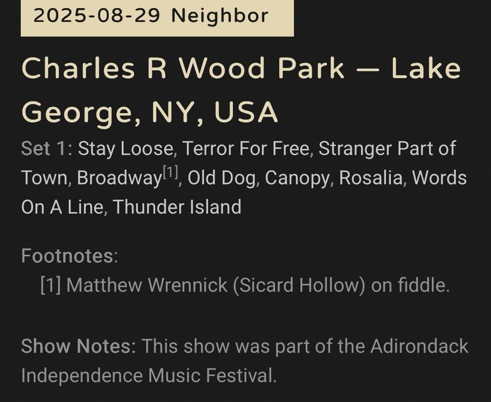 2025-08-29
Charles R Wood Park
Lake George, NY, USA

Set 1: Stay Loose, Terror For Free, Stranger Part of Town, Broadway[1], Old Dog, Canopy, Rosalia, Words On A Line, Thunder Island

Footnotes:
    [1] Matthew Wrennick (Sicard Hollow) on fiddle.

Show Notes: This show was part of the Adirondack Independence Music Festival.