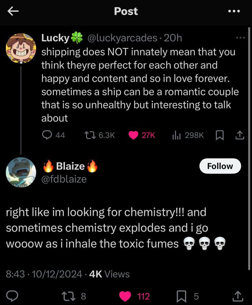a screenshot of a tweet. the original post, by @luckyarcades, says, "shipping does NOT innately mean that you think they're perfect for each other and happy and content and so in love forever. sometimes a ship can be a romantic couple that is so unhealthy but interesting to talk about."

the reply to it, by @fdblaize, says, "right like im looking for chemistry!!! and sometimes chemistry explodes and i go wooow as i inhale the toxic fumes 💀💀💀"