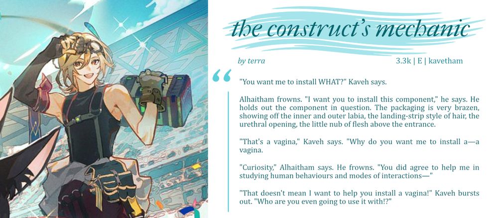 "You want me to install WHAT?" Kaveh says.

Alhaitham frowns. "I want you to install this component," he says. He holds out the component in question. The packaging is very brazen, showing off the inner and outer labia, the landing-strip style of hair, the urethral opening, the little nub of flesh above the entrance.

"That's a vagina," Kaveh says. "Why do you want me to install a—a vagina."

"Curiosity," Alhaitham says. He frowns. "You did agree to help me in studying human behaviours and modes of interactions—"

"That doesn't mean I want to help you install a vagina!" Kaveh bursts out. "Who are you even going to use it with!?"