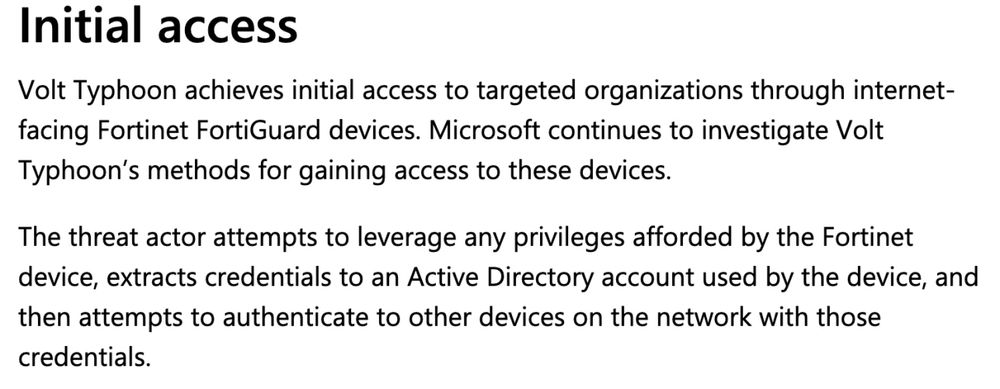 Initial access

Volt Typhoon achieves initial access to targeted organizations through internet-facing Fortinet FortiGuard devices. Microsoft continues to investigate Volt Typhoon’s methods for gaining access to these devices.

The threat actor attempts to leverage any privileges afforded by the Fortinet device, extracts credentials to an Active Directory account used by the device, and then attempts to authenticate to other devices on the network with those credentials.