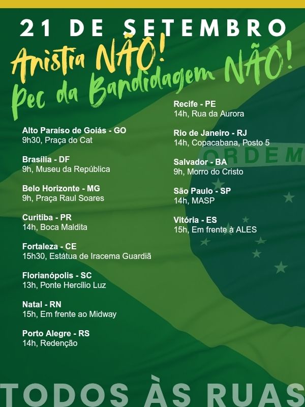 21 DE SETEMBRO

Anistia NAO!

Pee da Bandidagem NÃO!

Alto Paraíso de Goiás - GO 9h30, Praça do Cat

Brasília - DF 9h, Museu da República

Belo Horizonte - MG 9h, Praça Raul Soares

Curitiba - PR 14h, Boca Maldita

Fortaleza - CE 15h30, Estátua de Iracema Guardiã

Florianópolis - SC 13h, Ponte Hercílio Luz

Natal - RN 15h, Em frente ao Midway

Porto Alegre - RS 14h, Redenção

Recife - PE 14h, Rua da Aurora

Rio de Janeiro - RJ 14h, Copacabana, Posto 5

Salvador - BA 9h, Morro do Cristo

São Paulo - SP 14h, MASP

Vitória - ES 15h, Em frente à ALES

TODOS ÀS RUAS