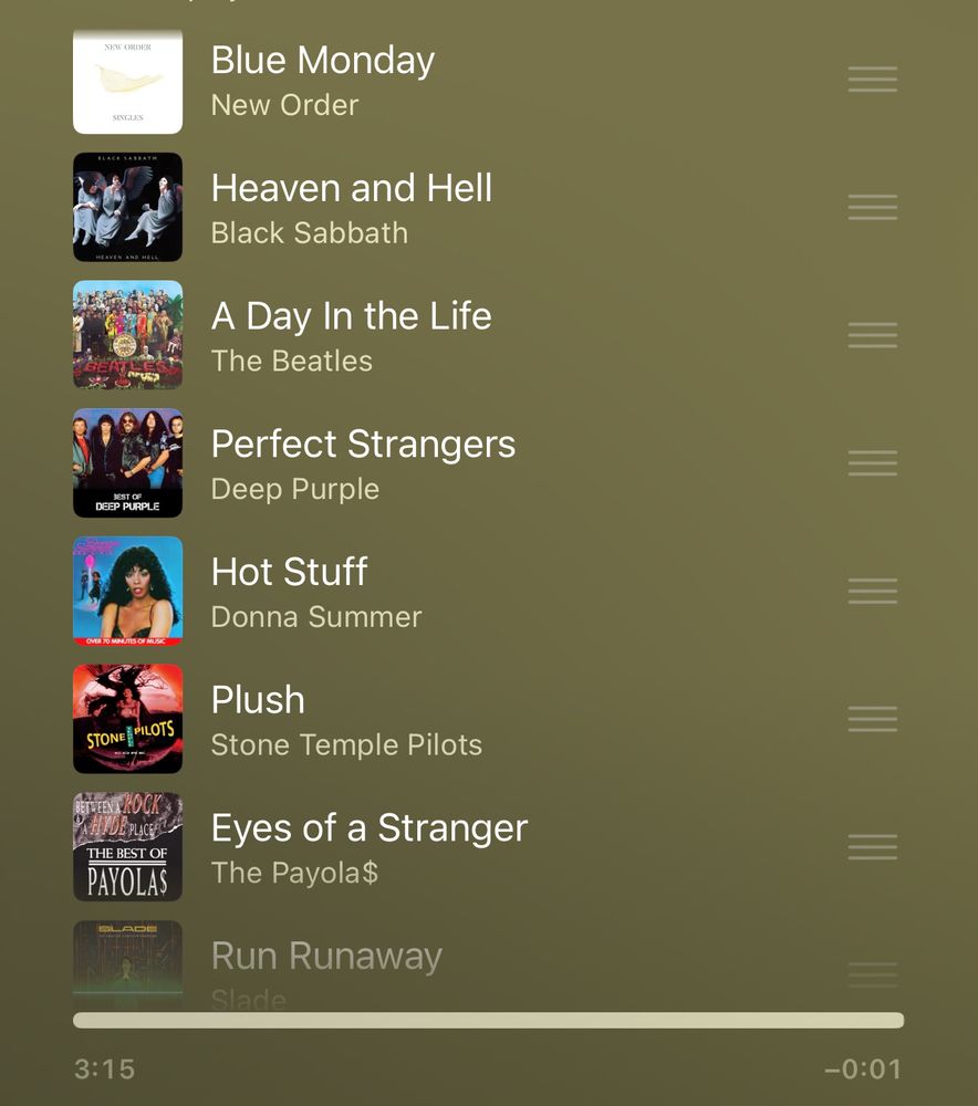 List of songs found on my Apple Music 
Blue Monday- New Order
Heaven and hell- Black Sabbath 
A day in the life-  Beatles
Perfect strangers- deep purple 
Hot Stuff- Donna Summer
Plush- Stone Temple Pilots
Eyes of a Stranger- Payola