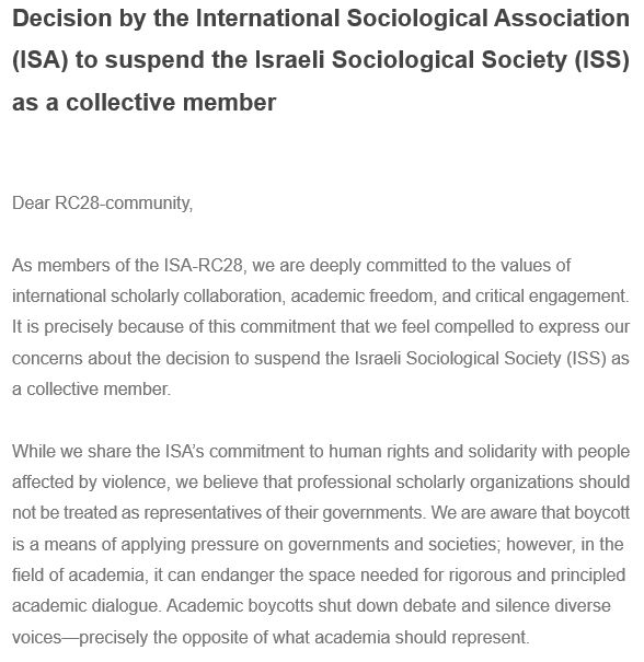 Decision by the International Sociological Association (ISA) to suspend the Israeli Sociological Society (ISS) as a collective member

 
Dear RC28-community,
 
As members of the ISA-RC28, we are deeply committed to the values of international scholarly collaboration, academic freedom, and critical engagement. It is precisely because of this commitment that we feel compelled to express our concerns about the decision to suspend the Israeli Sociological Society (ISS) as a collective member.
 
While we share the ISA’s commitment to human rights and solidarity with people affected by violence, we believe that professional scholarly organizations should not be treated as representatives of their governments. We are aware that boycott is a means of applying pressure on governments and societies; however, in the field of academia, it can endanger the space needed for rigorous and principled academic dialogue. Academic boycotts shut down debate and silence diverse voices—precisely the opposite of what academia should represent.