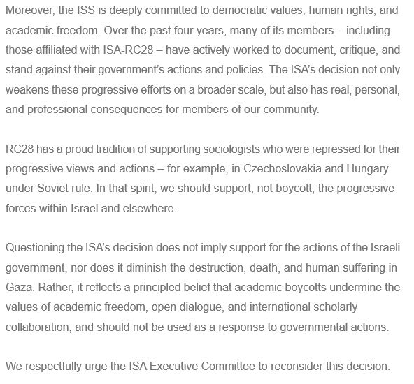 Moreover, the ISS is deeply committed to democratic values, human rights, and academic freedom. Over the past four years, many of its members – including those affiliated with ISA-RC28 – have actively worked to document, critique, and stand against their government’s actions and policies. The ISA’s decision not only weakens these progressive efforts on a broader scale, but also has real, personal, and professional consequences for members of our community.
 
RC28 has a proud tradition of supporting sociologists who were repressed for their progressive views and actions – for example, in Czechoslovakia and Hungary under Soviet rule. In that spirit, we should support, not boycott, the progressive forces within Israel and elsewhere.
 
Questioning the ISA’s decision does not imply support for the actions of the Israeli government, nor does it diminish the destruction, death, and human suffering in Gaza. Rather, it reflects a principled belief that academic boycotts undermine the values of academic freedom, open dialogue, and international scholarly collaboration, and should not be used as a response to governmental actions.
 
We respectfully urge the ISA Executive Committee to reconsider this decision.