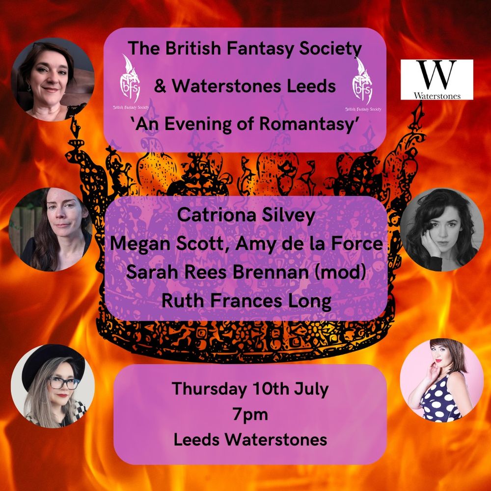 A background of fire with a black crown in the centre. Pictures of Ruth Frances Long, Catriona Silvey, Amy de la Force, Sarah Rees Brennan and Megan Scott around the outside along with the Waterstones logo. Purple boxes in the centre with the words:
The British Fantasy Society & Waterstones Leeds 'An Evening of Romantasy' (with BFS logos on either side)
Catriona Silvey, Megan Scott, Amy de la Force, Sarah Rees Brennan (mod), Ruth Frances Long
Thursday 10th July 7pm Waterstones