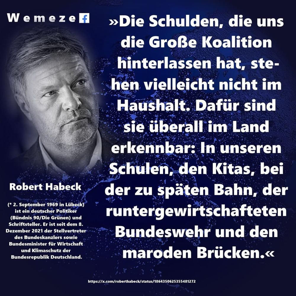 Weme zelf
»Die Schulden, die uns die Große Koalition hinterlassen hat, stehen vielleicht nicht im Haushalt. Dafür sind sie überall im Land erkennbar: In unseren Schulen, den Kitas, bei
Robert Habeck
(* 2. September 1969 in Lübeck) ist ein deutscher Politiker
(Bündnis 90/Die Grünen) und Schriftsteller. Er ist seit dem 8.
Dezember 2021 der Stellvertreter des Bundeskanzlers sowie Bundesminister für Wirtschaft und Klimaschutz der Bundesrepublik Deutschland.
der zu späten Bahn, der runtergewirtschafteten Bundeswehr und den maroden Brücken.«