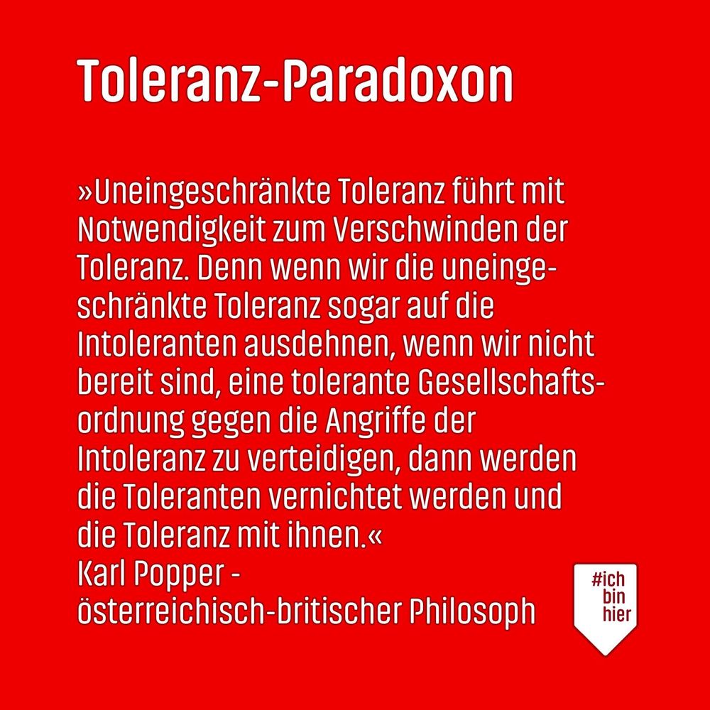 Toleranz-Paradoxon
»Uneingeschränkte Toleranz führt mit Notwendigkeit zum Verschwinden der Toleranz. Denn wenn wir die uneingeschränkte Toleranz sogar auf die Intoleranten ausdehnen, wenn wir nicht bereit sind, eine tolerante Gesellschaftsordnung gegen die Angriffe der Intoleranz zu verteidigen, dann werden die Toleranten vernichtet werden und die Toleranz mit ihnen.« Karl Popper -
österreichisch-britischer Philosoph
#ich bin hier