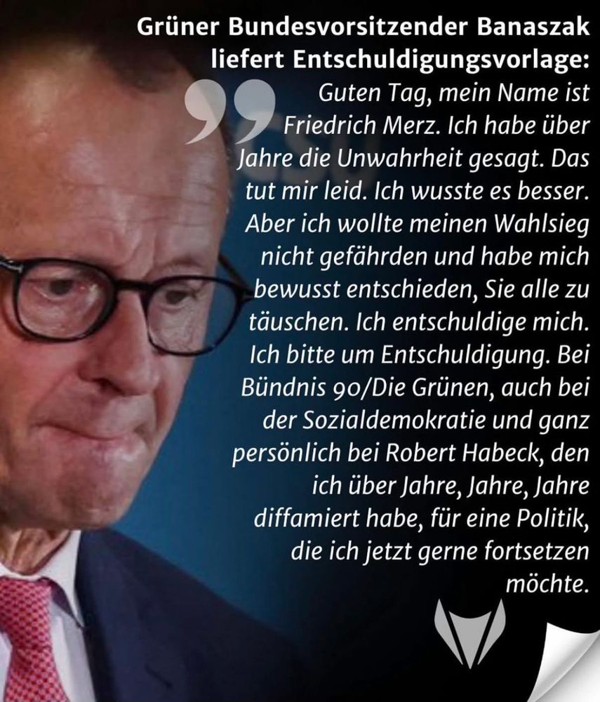 Grüner Bundesvorsitzender Banaszak liefert Entschuldigungsvorlage:
Guten Tag, mein Name ist Friedrich Merz. Ich habe über Jahre die Unwahrheit gesagt. Das tut mir leid. Ich wusste es besser.
Aber ich wollte meinen Wahlsieg nicht gefährden und habe mich bewusst entschieden, Sie alle zu täuschen. Ich entschuldige mich.
Ich bitte um Entschuldigung. Bei Bündnis 90/Die Grünen, auch bei der Sozialdemokratie und ganz persönlich bei Robert Habeck, den ich über Jahre, Jahre, Jahre diffamiert habe, für eine Politik, die ich jetzt gerne fortsetzen
möchte.